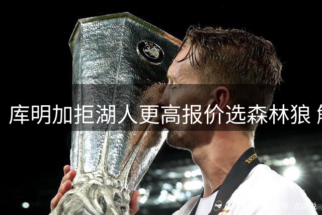 库明加拒湖人更高报价选森林狼 解说：他投射匮乏是大问题